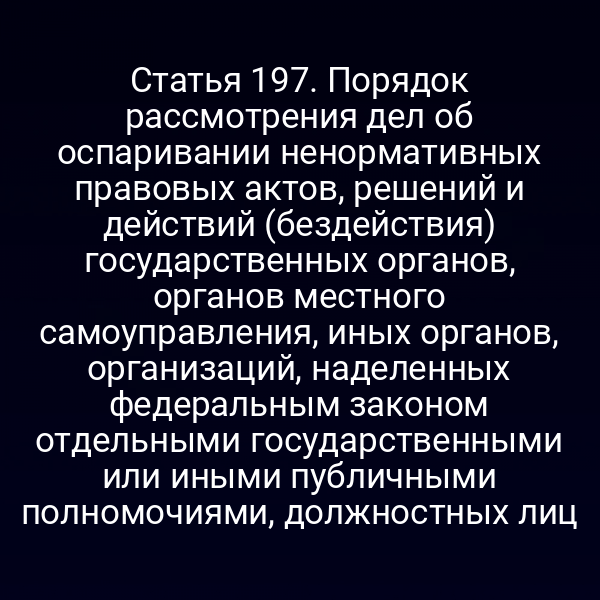 Статья 197. Порядок рассмотрения дел об оспаривании ненормативных правовых актов, решений и действий (бездействия) государственных органов, органов местного самоуправления, иных органов, организаций, наделенных федеральным законом отдельными государственными или иными публичными полномочиями, должностных лиц