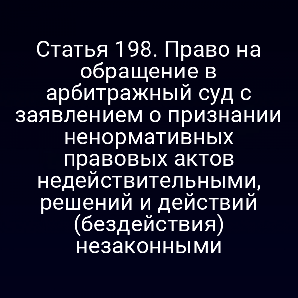 Статья 198. Право на обращение в арбитражный суд с заявлением о признании ненормативных правовых актов недействительными, решений и действий (бездействия) незаконными