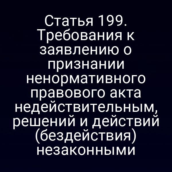 Статья 199. Требования к заявлению о признании ненормативного правового акта недействительным, решений и действий (бездействия) незаконными