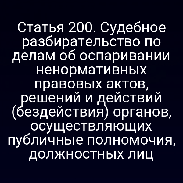 Статья 200. Судебное разбирательство по делам об оспаривании ненормативных правовых актов, решений и действий (бездействия) органов, осуществляющих публичные полномочия, должностных лиц