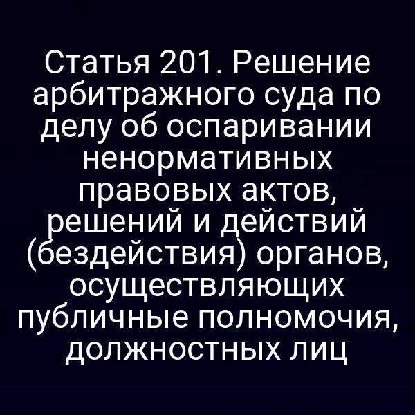 Статья 201. Решение арбитражного суда по делу об оспаривании ненормативных правовых актов, решений и действий (бездействия) органов, осуществляющих публичные полномочия, должностных лиц
