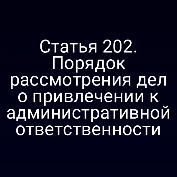 Статья 202. Порядок рассмотрения дел о привлечении к административной ответственности