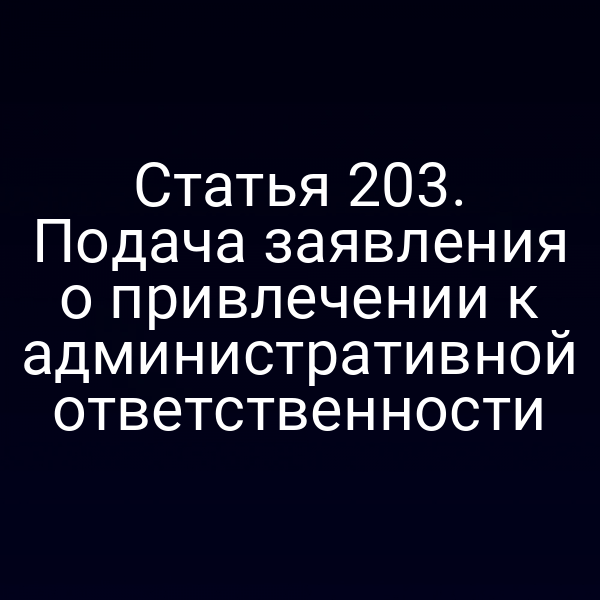 Статья 203. Подача заявления о привлечении к административной ответственности