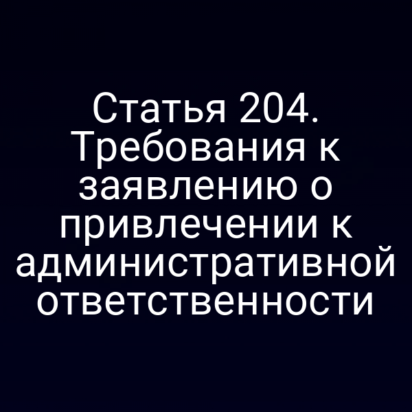Статья 204. Требования к заявлению о привлечении к административной ответственности