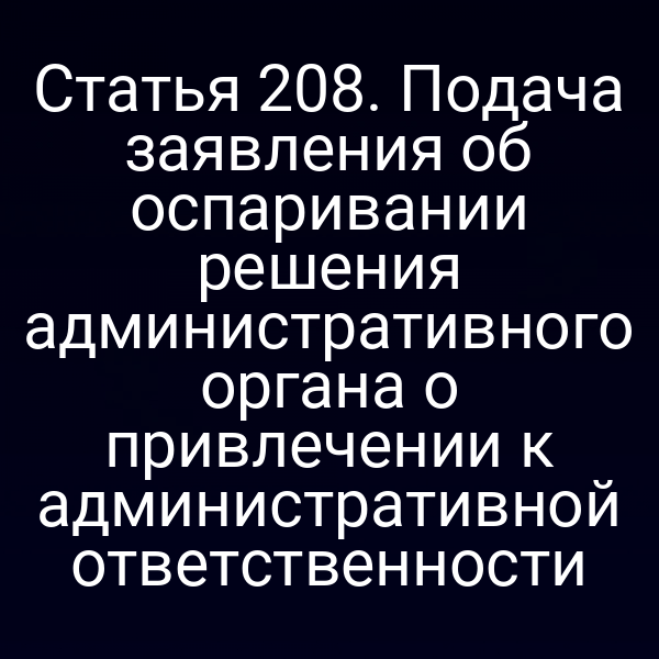 Статья 208. Подача заявления об оспаривании решения административного органа о привлечении к административной ответственности