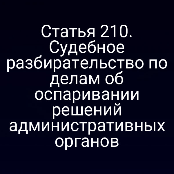Статья 210. Судебное разбирательство по делам об оспаривании решений административных органов