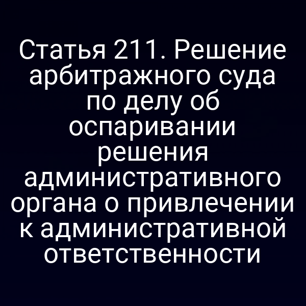 Статья 211. Решение арбитражного суда по делу об оспаривании решения административного органа о привлечении к административной ответственности