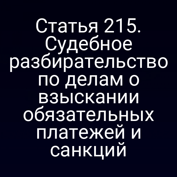 Статья 215. Судебное разбирательство по делам о взыскании обязательных платежей и санкций