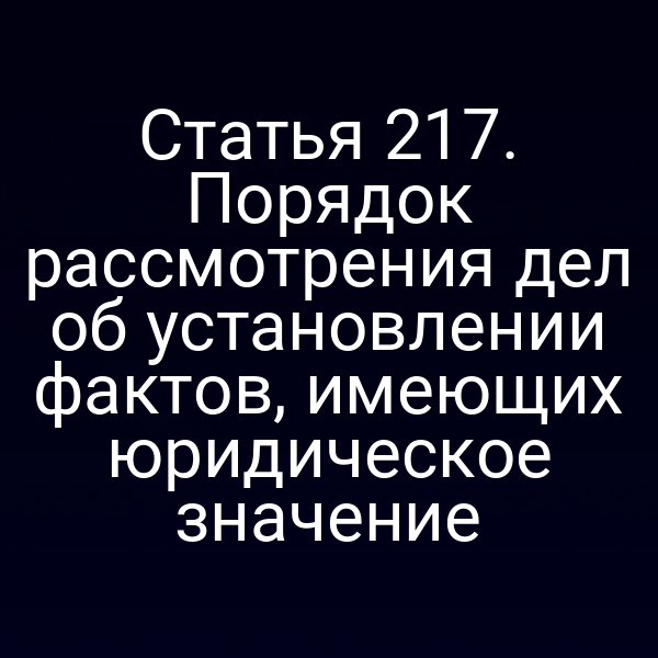 Статья 217. Порядок рассмотрения дел об установлении фактов, имеющих юридическое значение