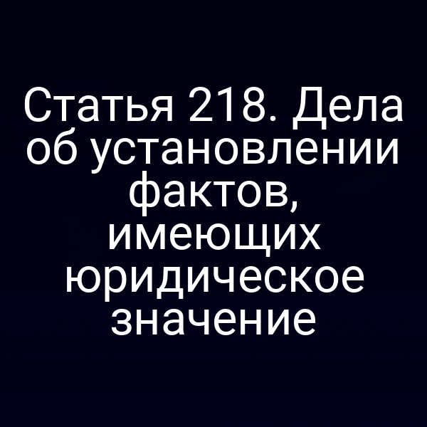 Статья 218. Дела об установлении фактов, имеющих юридическое значение