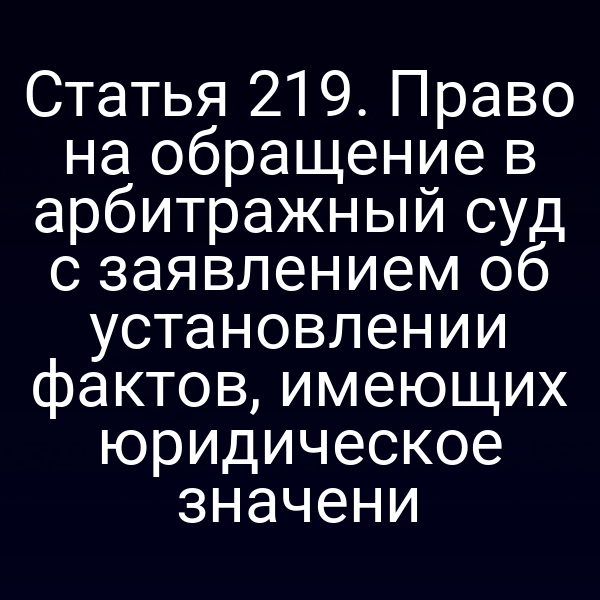 Статья 219. Право на обращение в арбитражный суд с заявлением об установлении фактов, имеющих юридическое значени