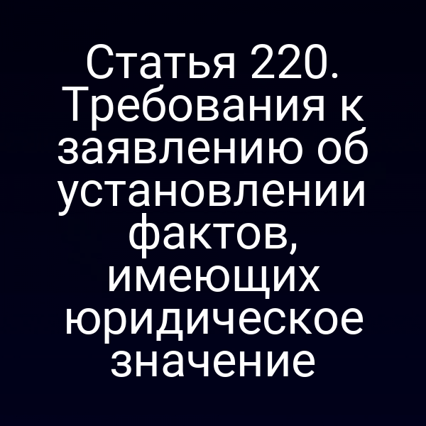 Статья 220. Требования к заявлению об установлении фактов, имеющих юридическое значение
