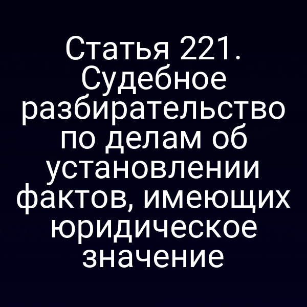 Статья 221. Судебное разбирательство по делам об установлении фактов, имеющих юридическое значение