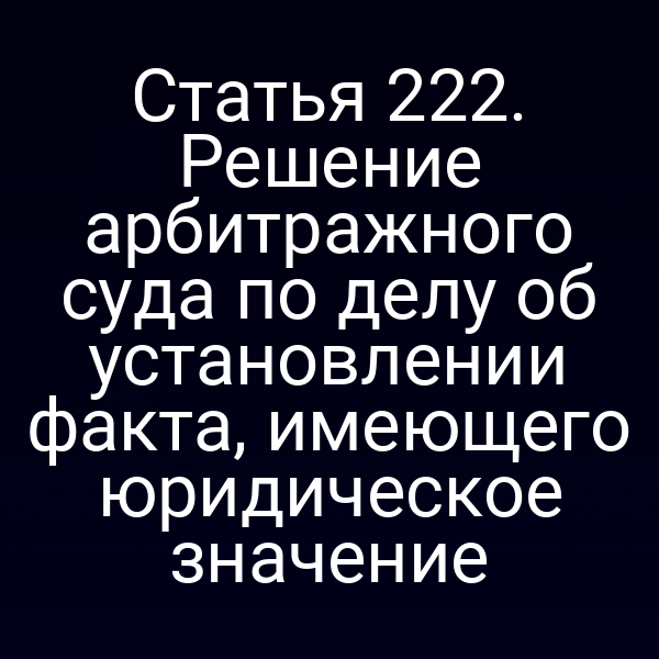 Статья 222. Решение арбитражного суда по делу об установлении факта, имеющего юридическое значение