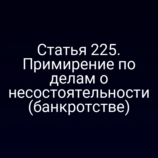 Статья 225. Примирение по делам о несостоятельности (банкротстве)