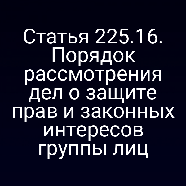 Статья 225.16. Порядок рассмотрения дел о защите прав и законных интересов группы лиц