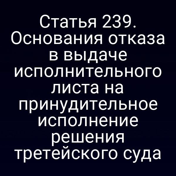 Статья 239. Основания отказа в выдаче исполнительного листа на принудительное исполнение решения третейского суда