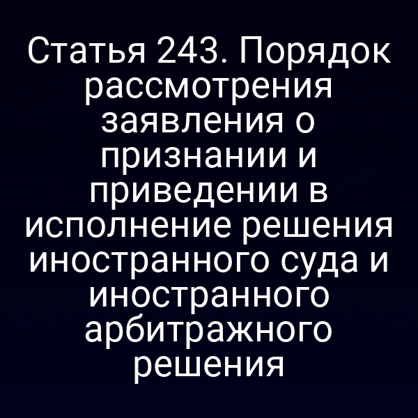 Статья 243. Порядок рассмотрения заявления о признании и приведении в исполнение решения иностранного суда и иностранного арбитражного решения