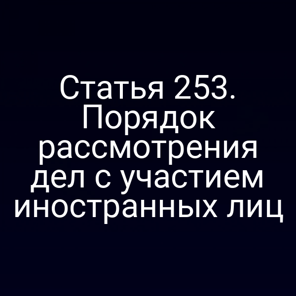 Статья 253. Порядок рассмотрения дел с участием иностранных лиц