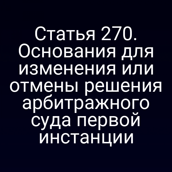 Статья 270. Основания для изменения или отмены решения арбитражного суда первой инстанции