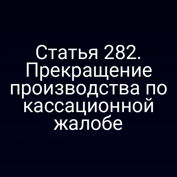 Статья 282. Прекращение производства по кассационной жалобе