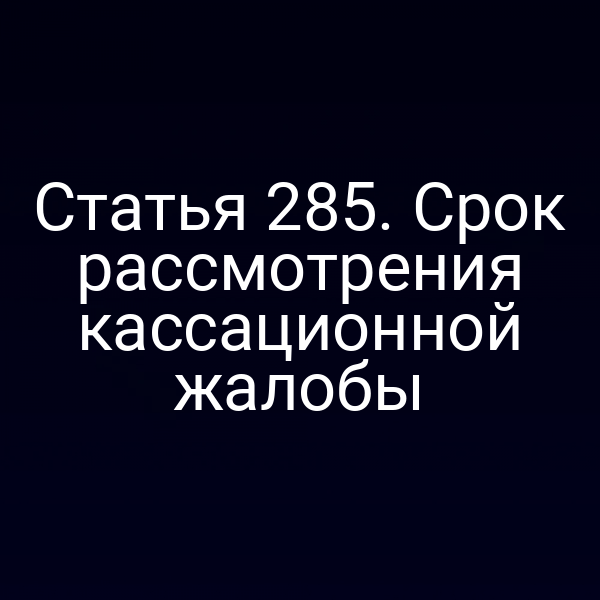 Статья 285. Срок рассмотрения кассационной жалобы