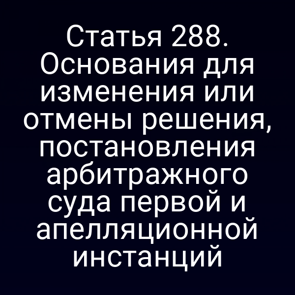 Статья 288. Основания для изменения или отмены решения, постановления арбитражного суда первой и апелляционной инстанций