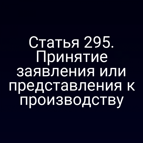 Статья 295. Принятие заявления или представления к производству