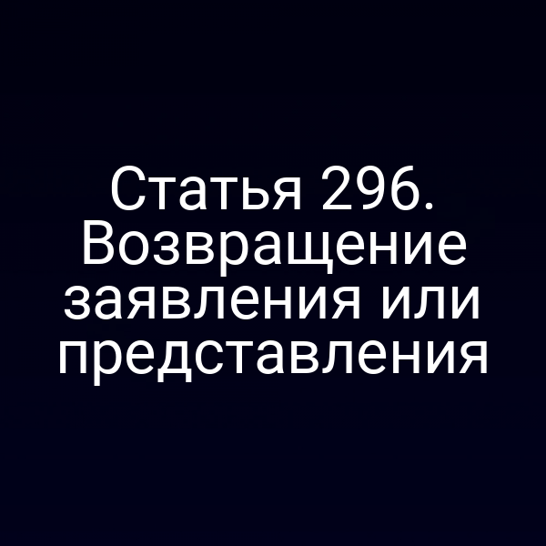Статья 296. Возвращение заявления или представления