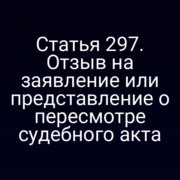 Статья 297. Отзыв на заявление или представление о пересмотре судебного акта