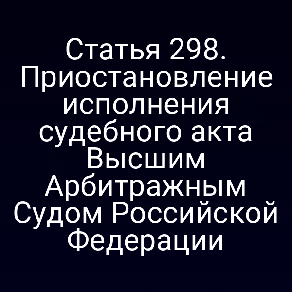 Статья 298. Приостановление исполнения судебного акта Высшим Арбитражным Судом Российской Федерации