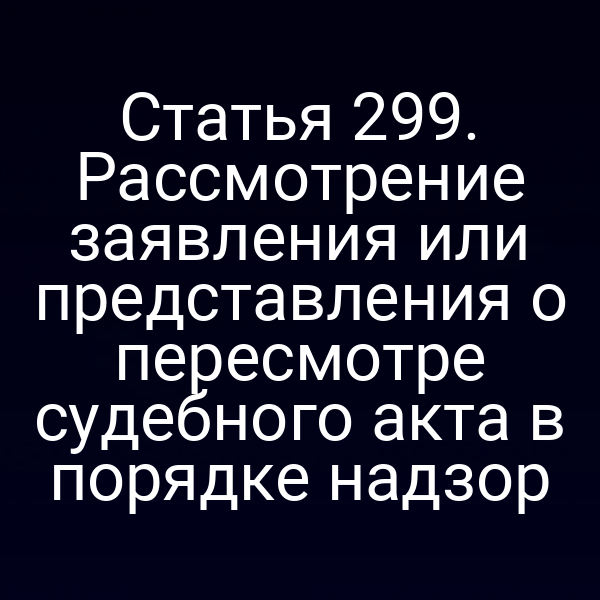 Статья 299. Рассмотрение заявления или представления о пересмотре судебного акта в порядке надзор