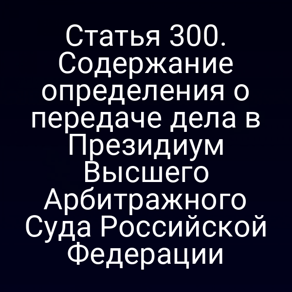 Статья 300. Содержание определения о передаче дела в Президиум Высшего Арбитражного Суда Российской Федерации