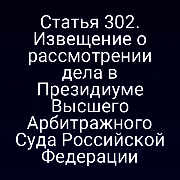 Статья 302. Извещение о рассмотрении дела в Президиуме Высшего Арбитражного Суда Российской Федерации