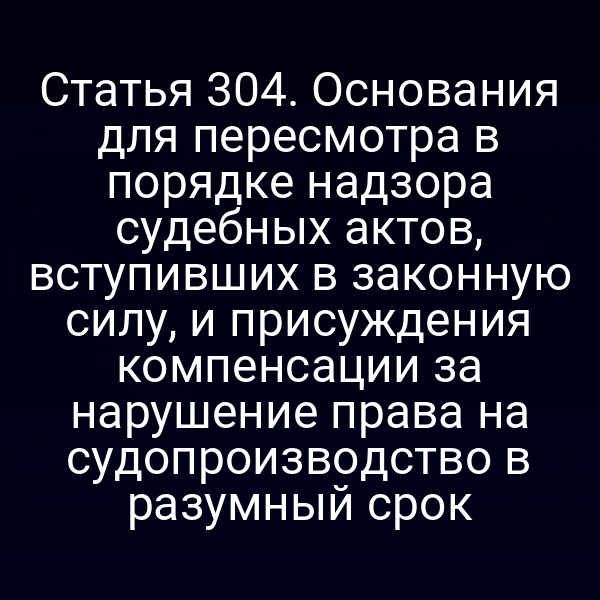 Статья 304. Основания для пересмотра в порядке надзора судебных актов, вступивших в законную силу, и присуждения компенсации за нарушение права на судопроизводство в разумный срок