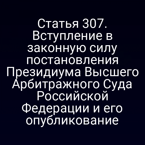 Статья 307. Вступление в законную силу постановления Президиума Высшего Арбитражного Суда Российской Федерации и его опубликование