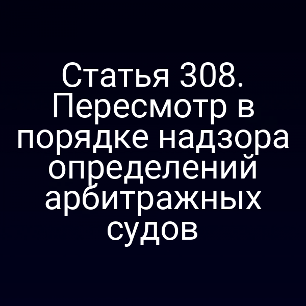 Статья 308. Пересмотр в порядке надзора определений арбитражных судов