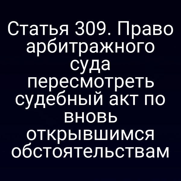 Статья 309. Право арбитражного суда пересмотреть судебный акт по вновь открывшимся обстоятельствам