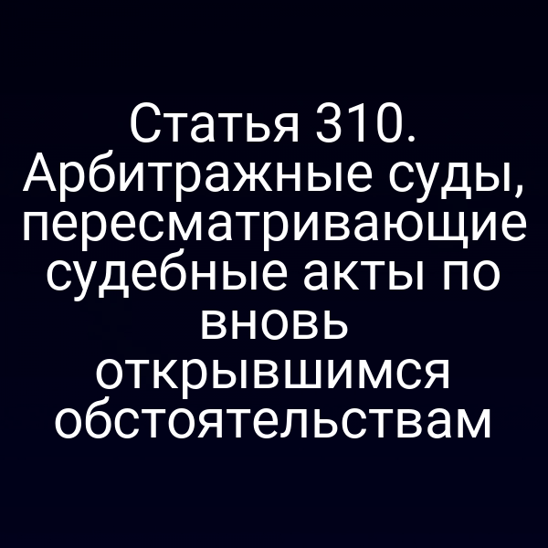 Статья 310. Арбитражные суды, пересматривающие судебные акты по вновь открывшимся обстоятельствам