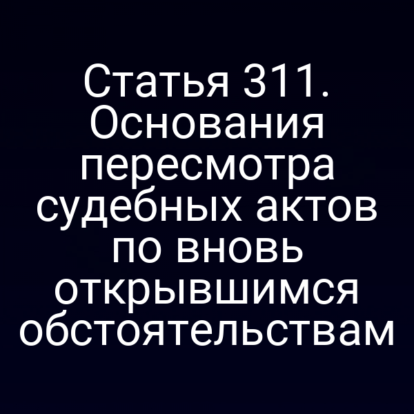 Статья 311. Основания пересмотра судебных актов по вновь открывшимся обстоятельствам