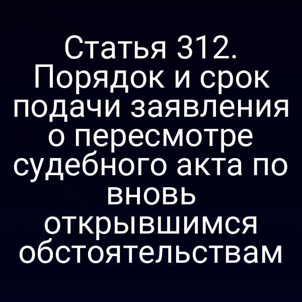Статья 312. Порядок и срок подачи заявления о пересмотре судебного акта по вновь открывшимся обстоятельствам