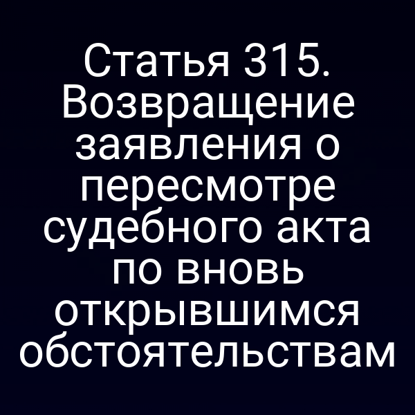 Статья 315. Возвращение заявления о пересмотре судебного акта по вновь открывшимся обстоятельствам