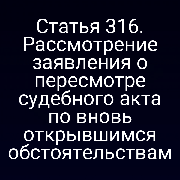 Статья 316. Рассмотрение заявления о пересмотре судебного акта по вновь открывшимся обстоятельствам