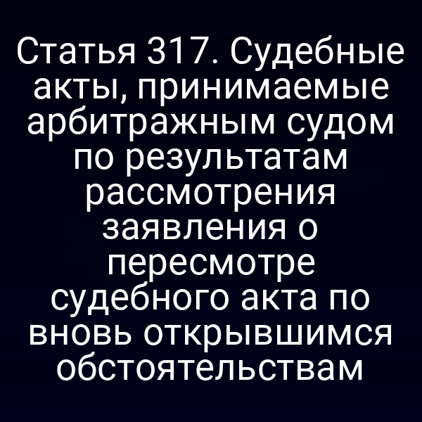 Статья 317. Судебные акты, принимаемые арбитражным судом по результатам рассмотрения заявления о пересмотре судебного акта по вновь открывшимся обстоятельствам