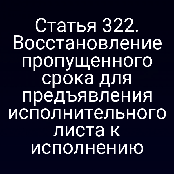 Статья 322. Восстановление пропущенного срока для предъявления исполнительного листа к исполнению