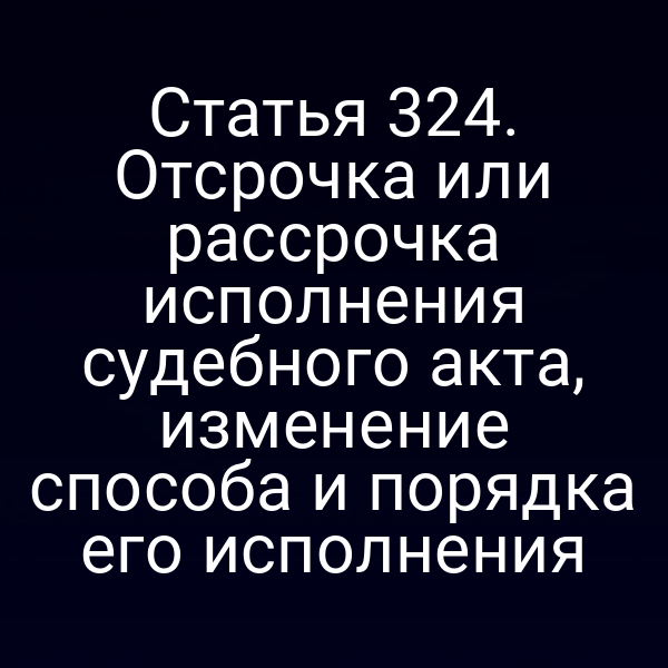 Статья 324. Отсрочка или рассрочка исполнения судебного акта, изменение способа и порядка его исполнения