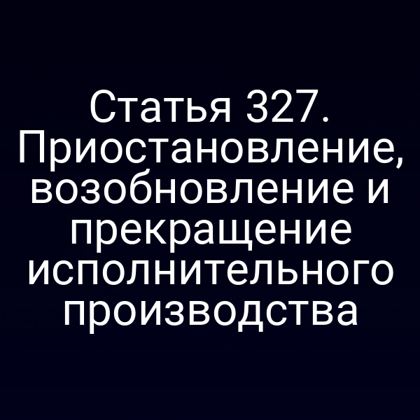 Статья 327. Приостановление, возобновление и прекращение исполнительного производства