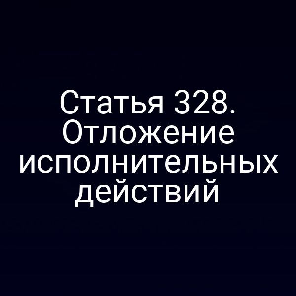 Статья 328. Отложение исполнительных действий