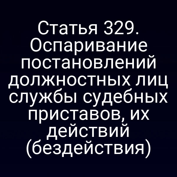 Статья 329. Оспаривание постановлений должностных лиц службы судебных приставов, их действий (бездействия)