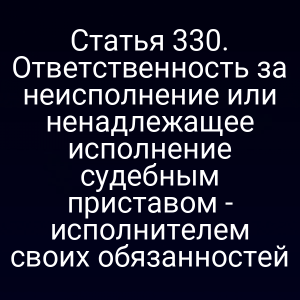 Статья 330. Ответственность за неисполнение или ненадлежащее исполнение судебным приставом - исполнителем своих обязанностей